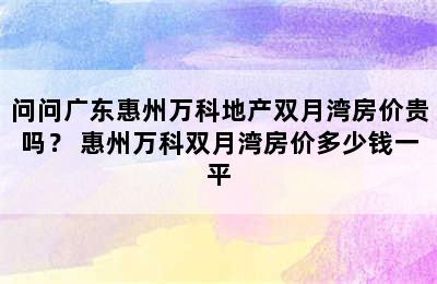 问问广东惠州万科地产双月湾房价贵吗？ 惠州万科双月湾房价多少钱一平